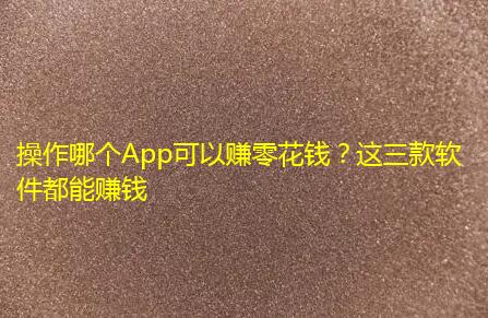 操作哪个App可以赚零花钱？这三款软件都能赚钱